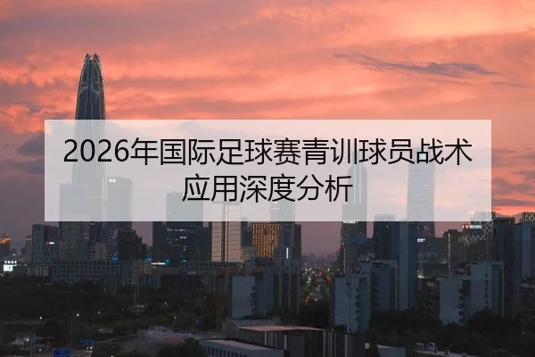 2026年国际足球赛青训球员战术应用深度分析